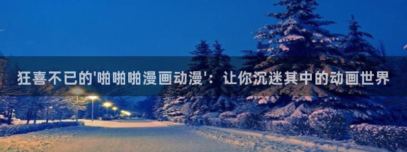 omofun官方网站入口：狂喜不已的\'啪啪啪漫画动漫\'：让你沉迷其中的动画世界