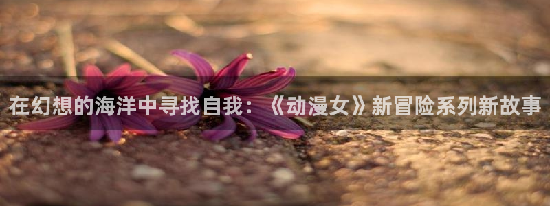 进入omofun官网：在幻想的海洋中寻找自我：《动漫女》新冒险系列新故事