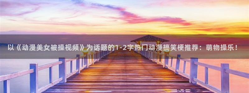 omofun新版本：以《动漫美女被操视频》为话题的1-2字热门动漫搞笑梗推荐：萌物操乐！